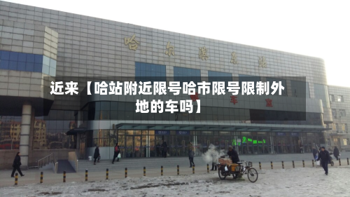 近来【哈站附近限号哈市限号限制外地的车吗】