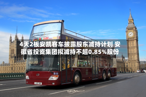 4天2板安凯客车披露股东减持计划 安徽省投资集团拟减持不超0.85%股份-第1张图片