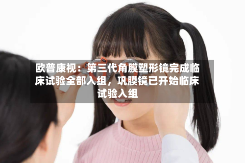 欧普康视:第三代角膜塑形镜完成临床试验全部入组,巩膜镜已开始临床试验入组
