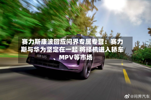赛力斯康波回应问界专属专营：赛力斯与华为坚定在一起 将择机进入轿车、MPV等市场