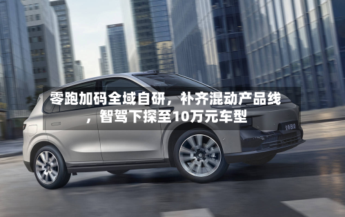 零跑加码全域自研，补齐混动产品线，智驾下探至10万元车型-第3张图片