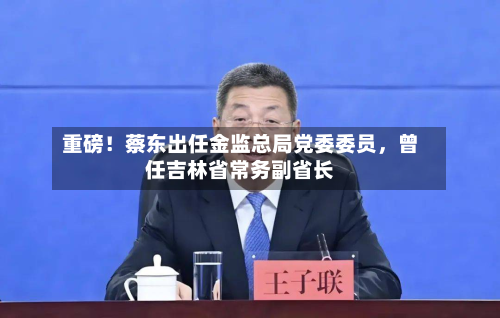 重磅!蔡东出任金监总局党委委员,曾任吉林省常务副省长