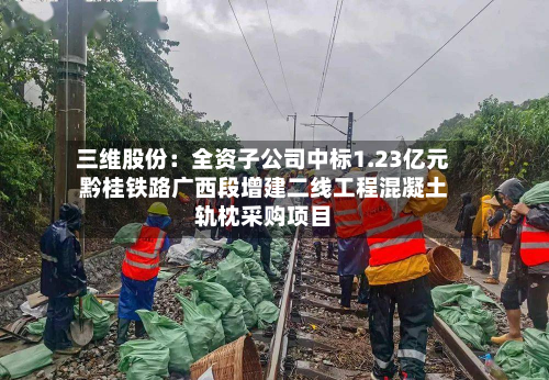 三维股份:全资子公司中标1.23亿元黔桂铁路广西段增建二线工程混凝土轨枕采购项目-第2张图片