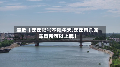 最近【沈丘限号不限今天,沈丘有几家车管所可以上牌】-第2张图片