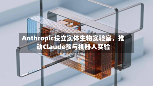 Anthropic设立实体生物实验室,推动Claude参与机器人实验