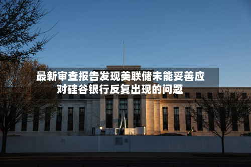 最新审查报告发现美联储未能妥善应对硅谷银行反复出现的问题-第1张图片