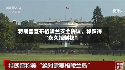 特朗普宣布格陵兰安全协议，称获得“永久控制权	”-第1张图片