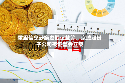 重组信息涉嫌虚假记载等,京城股份子公司被证监会立案