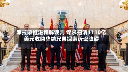 派拉蒙推进和解谈判 谋求扫清1110亿美元收购华纳兄弟探索诉讼障碍