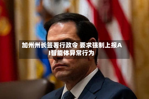 加州州长签署行政令 要求强制上报AI智能体异常行为