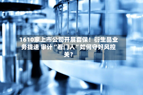 1610家上市公司开展套保！衍生品业务提速 审计“看门人”如何守好风控关？-第2张图片
