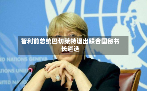 智利前总统巴切莱特退出联合国秘书长遴选