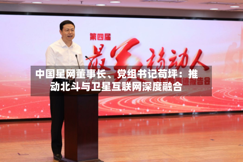 中国星网董事长、党组书记苟坪：推动北斗与卫星互联网深度融合