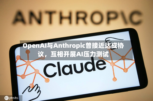 OpenAI与Anthropic曾接近达成协议,互相开展AI压力测试