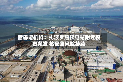 世界
原子能机构:扎波罗热核电站附近袭击频发 核安全风险持续-第1张图片