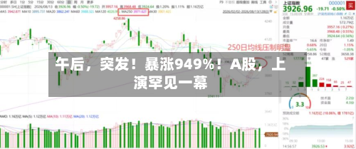 午后，突发！暴涨949%！A股，上演罕见一幕-第3张图片