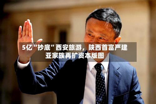 5亿“抄底”西安旅游，陕西首富严建亚家族再扩资本版图-第2张图片